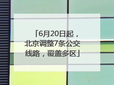 6月20日起，北京调整7条公交线路，覆盖多区